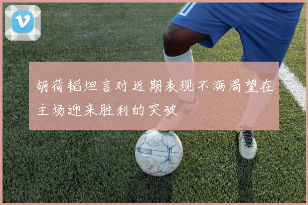 胡荷韬坦言对近期表现不满渴望在主场迎来胜利的突破