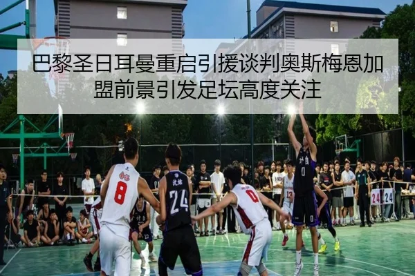 巴黎圣日耳曼重启引援谈判奥斯梅恩加盟前景引发足坛高度关注